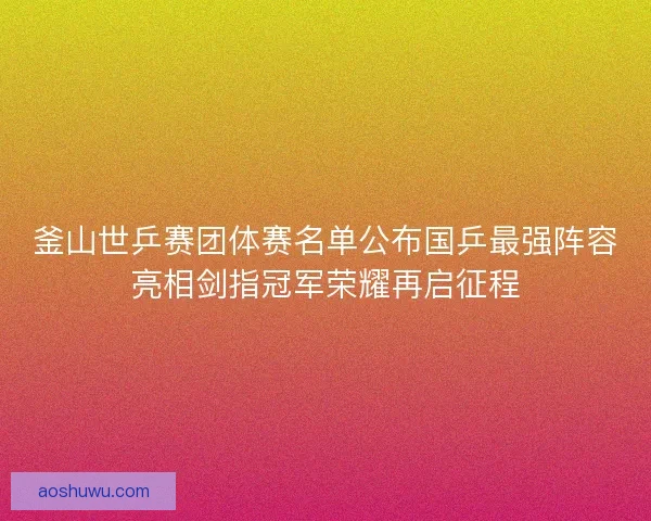 釜山世乒赛团体赛名单公布国乒最强阵容亮相剑指冠军荣耀再启征程