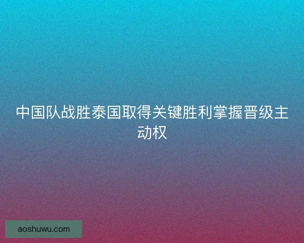 中国队战胜泰国取得关键胜利掌握晋级主动权