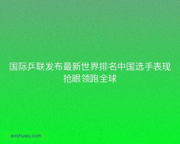 国际乒联发布最新世界排名中国选手表现抢眼领跑全球