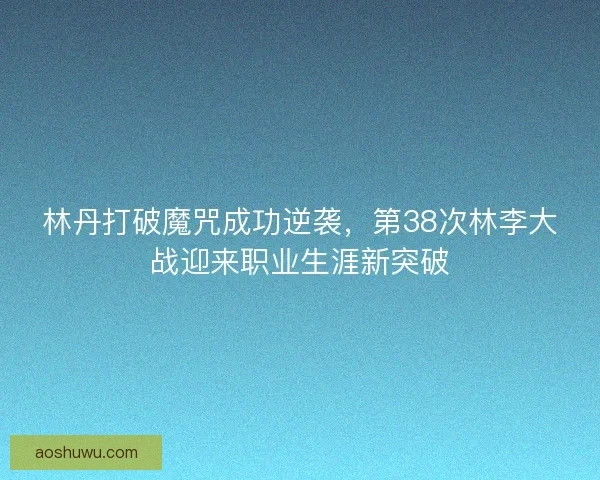 林丹打破魔咒成功逆袭，第38次林李大战迎来职业生涯新突破