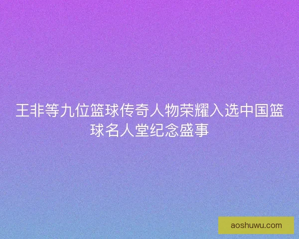 王非等九位篮球传奇人物荣耀入选中国篮球名人堂纪念盛事