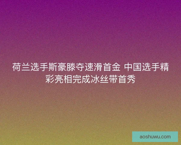 荷兰选手斯豪滕夺速滑首金 中国选手精彩亮相完成冰丝带首秀