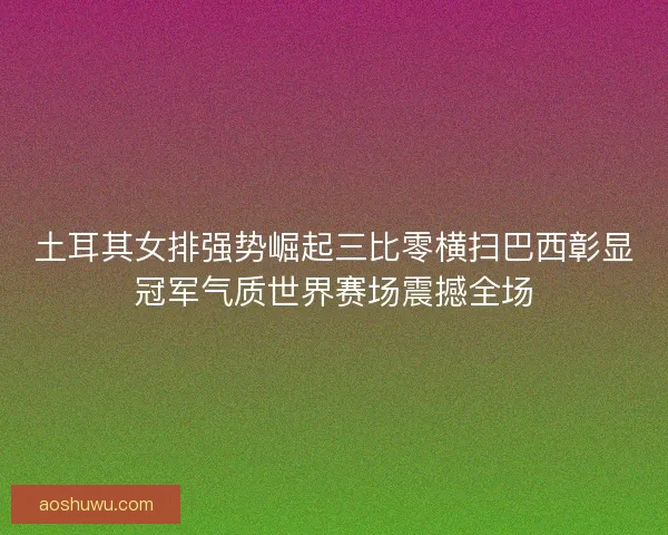 土耳其女排强势崛起三比零横扫巴西彰显冠军气质世界赛场震撼全场