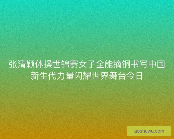 张清颖体操世锦赛女子全能摘铜书写中国新生代力量闪耀世界舞台今日