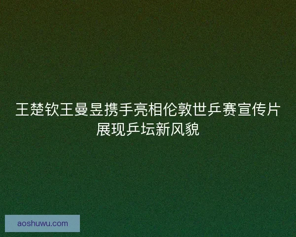 王楚钦王曼昱携手亮相伦敦世乒赛宣传片展现乒坛新风貌