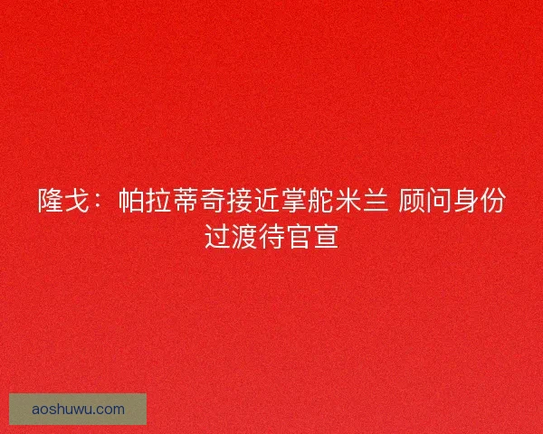 隆戈：帕拉蒂奇接近掌舵米兰 顾问身份过渡待官宣