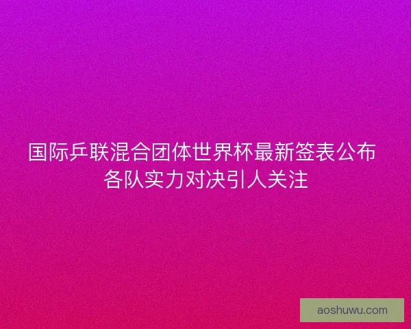 国际乒联混合团体世界杯最新签表公布 各队实力对决引人关注