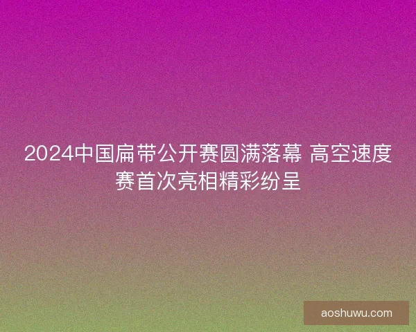 2024中国扁带公开赛圆满落幕 高空速度赛首次亮相精彩纷呈