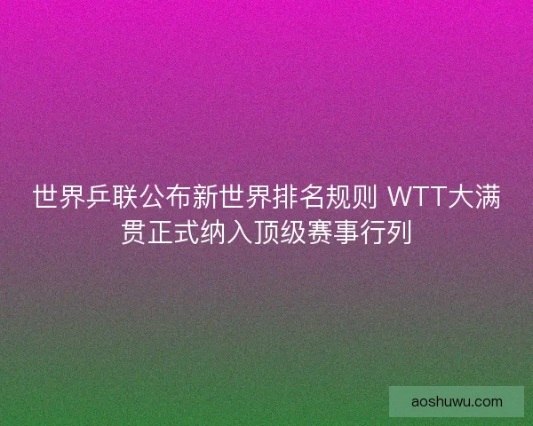 世界乒联公布新世界排名规则 WTT大满贯正式纳入顶级赛事行列