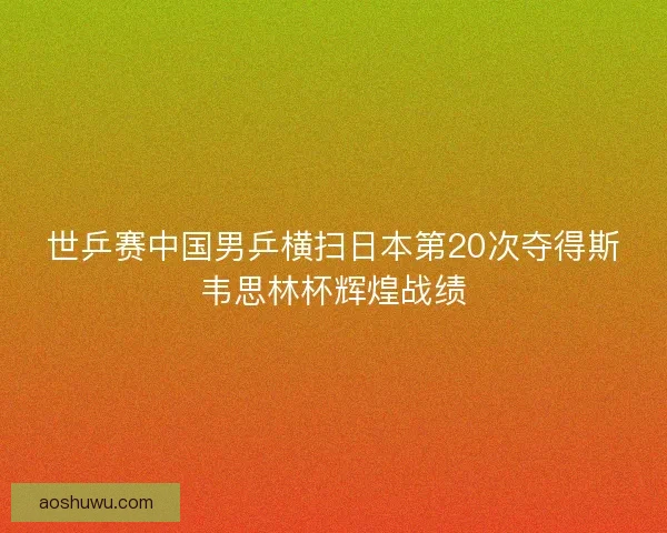 世乒赛中国男乒横扫日本第20次夺得斯韦思林杯辉煌战绩 世乒赛中国男乒横扫日本第20次夺得斯韦思林杯辉煌战绩